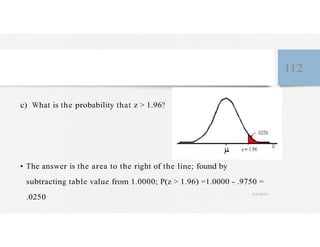 112
c) What is the probability that z > 1.96?
• The answer is the area to the right of the line; found by
subtracting table value from 1.0000; P(z > 1.96) =1.0000 - .9750 =
.0250
4/27/2023
 