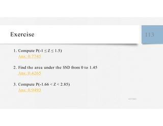 Exercise 113
1. Compute P(-1 ≤ Z ≤ 1.5)
Ans: 0.7745
2. Find the area under the SND from 0 to 1.45
Ans: 0.4265
3. Compute P(-1.66 < Z < 2.85)
Ans: 0.9493
4/27/2023
 