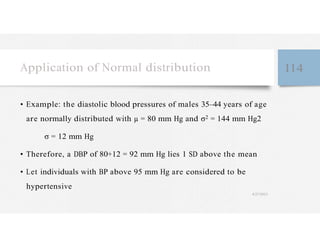 Application of Normal distribution 114
• Example: the diastolic blood pressures of males 35–44 years of age
are normally distributed with µ = 80 mm Hg and σ2 = 144 mm Hg2
σ = 12 mm Hg
• Therefore, a DBP of 80+12 = 92 mm Hg lies 1 SD above the mean
• Let individuals with BP above 95 mm Hg are considered to be
hypertensive
4/27/2023
 