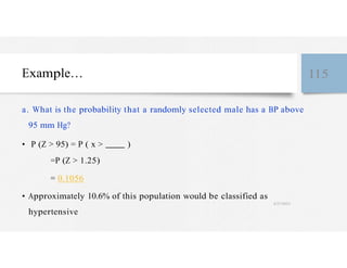 Example… 115
a. What is the probability that a randomly selected male has a BP above
95 mm Hg?
• P (Z > 95) = P ( x > )
=P (Z > 1.25)
= 0.1056
• Approximately 10.6% of this population would be classified as
4/27/2023
hypertensive
 