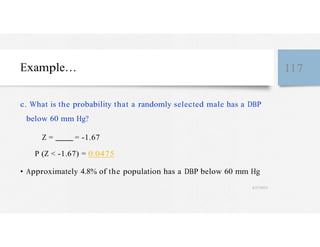 Example… 117
c. What is the probability that a randomly selected male has a DBP
below 60 mm Hg?
Z = = -1.67
P (Z < -1.67) = 0.0475
• Approximately 4.8% of the population has a DBP below 60 mm Hg
4/27/2023
 