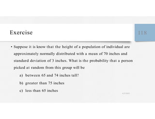 Exercise 118
• Suppose it is know that the height of a population of individual are
approximately normally distributed with a mean of 70 inches and
standard deviation of 3 inches. What is the probability that a person
picked at random from this group will be
a) between 65 and 74 inches tall?
b) greater than 75 inches
c) less than 65 inches
4/27/2023
 