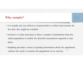 Why sample? 122
• It is usually not cost effective or practicable to collect and examine all
the data that might be available.
• Instead it is often necessary to draw a sample of information from the
whole population to enable the detailed examination required to take
place.
• Sampling provides a means of gaining information about the population
without the need to examine the population in its entirely.
4/27/2023
 