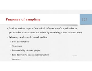 Purposes of sampling 123
• Provides various types of statistical information of a qualitative or
quantitative nature about the whole by examining a few selected units.
• Advantages of sample based studies
• Cost effectiveness
• Timeliness
• Inaccessibility of some people
• Less destructive in data summarization 4/27/2023
• Accuracy
 