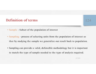 Definition of terms 124
• Sample – Subset of the population of interest
• Sampling – process of selecting units from the population of interest so
that by studying the sample we generalize our result back to population.
• Sampling can provide a valid, defensible methodology but it is important
to match the type of sample needed to the type of analysis required.
4/27/2023
 