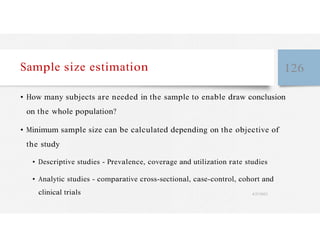 Sample size estimation 126
• How many subjects are needed in the sample to enable draw conclusion
on the whole population?
• Minimum sample size can be calculated depending on the objective of
the study
• Descriptive studies - Prevalence, coverage and utilization rate studies
• Analytic studies - comparative cross-sectional, case-control, cohort and
clinical trials 4/27/2023
 