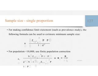 �
�
Sample size - single proportion 127
• For making confidence limit statement (such as prevalence study), the
following formula can be used to estimate minimum sample size:
n
2
Z1
2
P
1 2
P
• For population <10,000, use finite population correction
n f
N Z1
2
2
P 1 P
d 2
N 1 Z1
2
2
P
1 P
�
�
� �
4/27/2023
 