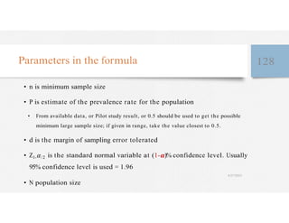 Parameters in the formula 128
• n is minimum sample size
• P is estimate of the prevalence rate for the population
• From available data, or Pilot study result, or 0.5 should be used to get the possible
minimum large sample size; if given in range, take the value closest to 0.5.
• d is the margin of sampling error tolerated
• Z1- /2 is the standard normal variable at (1- )% confidence level. Usually
95% confidence level is used = 1.96
4/27/2023
• N population size
 