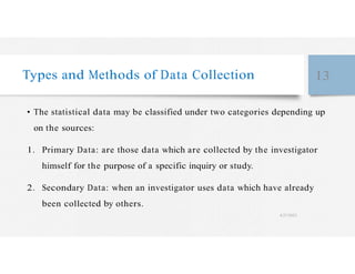 Types and Methods of Data Collection 13
• The statistical data may be classified under two categories depending up
on the sources:
1. Primary Data: are those data which are collected by the investigator
himself for the purpose of a specific inquiry or study.
2. Secondary Data: when an investigator uses data which have already
been collected by others.
4/27/2023
 