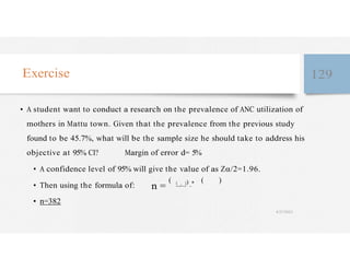 Exercise 129
• A student want to conduct a research on the prevalence of ANC utilization of
mothers in Mattu town. Given that the prevalence from the previous study
found to be 45.7%, what will be the sample size he should take to address his
objective at 95% CI? Margin of error d= 5%
• A confidence level of 95% will give the value of as Zα/2=1.96.
• Then using the formula of: n =
(
/
) ∗ ( )
• n=382
4/27/2023
 