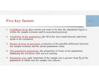 Five key factors 132
1. Confidence level: how certain you want to be that the population figure is
within the sample estimate and its associated precision.
2. Variability in the population: the SD is the most usual measure and often
needs to be estimated.
3. Margin of error or precision: a measure of the possible difference between
the sample estimate and the actual population value.
4. The population proportion: the proportion of items in the population
displaying the attributes that you are seeking.
5. Population size: only important if the sample size is greater than 5% of the
population in which case the sample size reduces.
4/27/2023
 