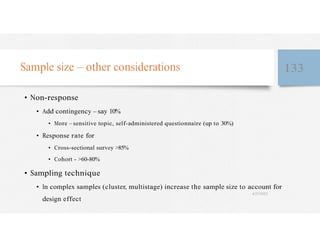 Sample size – other considerations 133
• Non-response
• Add contingency – say 10%
• More – sensitive topic, self-administered questionnaire (up to 30%)
• Response rate for
• Cross-sectional survey >85%
• Cohort - >60-80%
• Sampling technique
• In complex samples (cluster, multistage) increase the sample size to account for
4/27/2023
design effect
 
