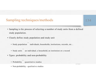 Sampling techniques/methods 134
• Sampling is the process of selecting a number of study units from a defined
study population.
• Clearly define study population and study unit
• Study population
–
individuals, households, institutions, records, etc…
• Study units
–
an individual, a household, an institution or a record
• Types: probability and non-probability
• Probability
–
quantitative studies
4/27/2023
• Non-probability – qualitative studies
 