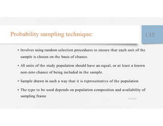Probability sampling technique: 135
• Involves using random selection procedures to ensure that each unit of the
sample is chosen on the basis of chance.
• All units of the study population should have an equal, or at least a known
non-zero chance of being included in the sample.
• Sample drawn in such a way that it is representative of the population
• The type to be used depends on population composition and availability of
sampling frame
4/27/2023
 