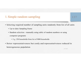 1. Simple random sampling 137
• Selecting required number of sampling units randomly from list of all units
• Up-to-date Sampling frame
• Random selection – manually using table of random numbers or using
computer programs
• E.g. 250 households from list of 9000 households
• Better representativeness but costly and representativeness reduced in
heterogeneous population
4/27/2023
 