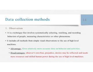 Data collection methods 14
1. Observation
• It is a technique that involves systematically selecting, watching, and recording
behaviors of people, measuring characteristics or other phenomena.
• It includes all methods from simple visual observations to the use of high level
machines.
• Advantage: Gives relatively more accurate data on behavior and activities.
• Disadvantages: observer’s own bias, prejudice, desires may be reflected and needs
more resources and skilled human power during the use of high level machines.
 