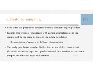 3. Stratified sampling 139
• Used when the population structure consists distinct subgroups/strata
• Ensures proportions of individuals with certain characteristics in the
sample will be the same as those in the whole population
• Representation of groups with different characteristics
• The study population must be divided into strata of the characteristic
(Example: residence, age, sex, profession) and then random or systematic
samples are obtained from each stratum 4/27/2023
 
