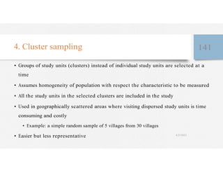 4. Cluster sampling 141
• Groups of study units (clusters) instead of individual study units are selected at a
time
• Assumes homogeneity of population with respect the characteristic to be measured
• All the study units in the selected clusters are included in the study
• Used in geographically scattered areas where visiting dispersed study units is time
consuming and costly
• Example: a simple random sample of 5 villages from 30 villages
• Easier but less representative 4/27/2023
 