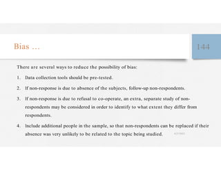 Bias … 144
There are several ways to reduce the possibility of bias:
1. Data collection tools should be pre-tested.
2. If non-response is due to absence of the subjects, follow-up non-respondents.
3. If non-response is due to refusal to co-operate, an extra, separate study of non-
respondents may be considered in order to identify to what extent they differ from
respondents.
4. Include additional people in the sample, so that non-respondents can be replaced if their
absence was very unlikely to be related to the topic being studied. 4/27/2023
 