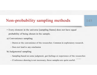 Non-probability sampling methods 145
• Every element in the universe [sampling frame] does not have equal
probability of being chosen in the sample.
a) Convenience sampling
– Drawn at the convenience of the researcher. Common in exploratory research.
– Does not lead to any conclusion
b) Judgmental sampling
– Sampling based on some judgment, gut-feelings or experience of the researcher.
– If inference drawing is not necessary, these samples are quite useful.
4/27/2023
 