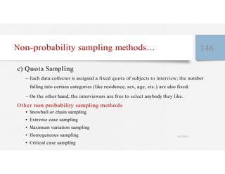 Non-probability sampling methods… 146
c) Quota Sampling
– Each data collector is assigned a fixed quota of subjects to interview; the number
falling into certain categories (like residence, sex, age, etc.) are also fixed.
– On the other hand, the interviewers are free to select anybody they like.
Other non probability sampling methods
• Snowball or chain sampling
• Extreme case sampling
• Maximum variation sampling
• Homogeneous sampling 4/27/2023
• Critical case sampling
 