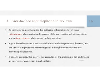 3. Face-to-face and telephone interviews 16
• An interview is a conversation for gathering information. Involves an
interviewer, who coordinates the process of the conversation and asks questions,
and an interviewee, who responds to those questions.
• A good interviewer can stimulate and maintain the respondent’s interest, and
can create a rapport (understanding) and atmosphere conducive to the
answering of questions.
• If anxiety aroused, the interviewer can allay it. If a question is not understood
an interviewer can repeat it and explain. 4/27/2023
 