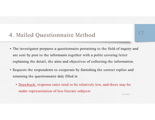 4. Mailed Questionnaire Method 17
• The investigator prepares a questionnaire pertaining to the field of inquiry and
are sent by post to the informants together with a polite covering letter
explaining the detail, the aims and objectives of collecting the information.
• Requests the respondents to cooperate by furnishing the correct replies and
returning the questionnaire duly filled in
• Drawback: response rates tend to be relatively low, and there may be
under representation of less literate subjects
4/27/2023
 