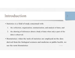 Introduction 2
• Statistics is a field of study concerned with:
1. the collection, organization, summarization, and analysis of data; and
2. the drawing of inferences about a body of data when only a part of the
data is observed.
• Biostatistics: when the tools of statistics are employed on the data
derived from the biological sciences and medicine or public health, we
use the term biostatistics 4/27/2023
 