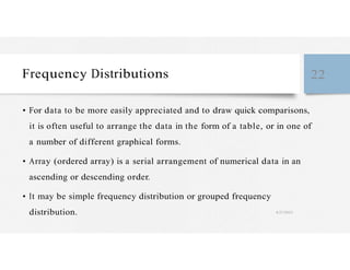 Frequency Distributions 22
• For data to be more easily appreciated and to draw quick comparisons,
it is often useful to arrange the data in the form of a table, or in one of
a number of different graphical forms.
• Array (ordered array) is a serial arrangement of numerical data in an
ascending or descending order.
• It may be simple frequency distribution or grouped frequency
distribution. 4/27/2023
 