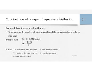 K
Construction of grouped frequency distribution 24
Grouped data frequency distribution
• To determine the number of class intervals and the corresponding width, we
may use:
Sturge’s rule: K 1 3.322(log(n))
W
L S
where K = number of class intervals n = no. of observations
W = width of the class interval L = the largest value
S = the smallest value
4/27/2023
 