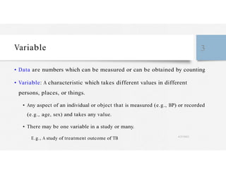 Variable 3
• Data are numbers which can be measured or can be obtained by counting
• Variable: A characteristic which takes different values in different
persons, places, or things.
• Any aspect of an individual or object that is measured (e.g., BP) or recorded
(e.g., age, sex) and takes any value.
• There may be one variable in a study or many.
E.g., A study of treatment outcome of TB 4/27/2023
 