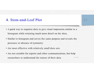 4. Stem-and-Leaf Plot 37
• A quick way to organize data to give visual impression similar to a
histogram while retaining much more detail on the data.
• Similar to histogram and serves the same purpose and reveals the
presence or absence of symmetry
• Are most effective with relatively small data sets
• Are not suitable for reports and other communications, but help
researchers to understand the nature of their data 4/27/2023
 