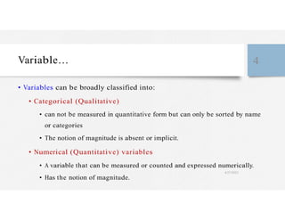 Variable… 4
• Variables can be broadly classified into:
• Categorical (Qualitative)
• can not be measured in quantitative form but can only be sorted by name
or categories
• The notion of magnitude is absent or implicit.
• Numerical (Quantitative) variables
• A variable that can be measured or counted and expressed numerically.
4/27/2023
• Has the notion of magnitude.
 