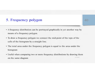 5. Frequency polygon 40
• A frequency distribution can be portrayed graphically in yet another way by
means of a frequency polygon.
• To draw a frequency polygon we connect the mid-point of the tops of the
cells of the histogram by a straight line.
• The total area under the frequency polygon is equal to the area under the
histogram
• Useful when comparing two or more frequency distributions by drawing them
on the same diagram
4/27/2023
 