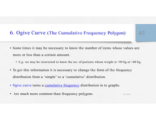 6. Ogive Curve (The Cumulative Frequency Polygon) 43
• Some times it may be necessary to know the number of items whose values are
more or less than a certain amount.
• E.g: we may be interested to know the no. of patients whose weight is <50 Kg or >60 Kg.
• To get this information it is necessary to change the form of the frequency
distribution from a ‘simple’ to a ‘cumulative’ distribution.
• Ogive curve turns a cumulative frequency distribution in to graphs.
• Are much more common than frequency polygons 4/27/2023
 