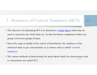 1. Measures of Central Tendency (MCT) 49
• The objective of calculating MCT is to determine a single figure which may be
used to represent the whole data set. So that facilitates comparison within one
group or between groups of data.
• Since this stage is usually in the centre of distribution, the tendency of the
statistical data to get concentrated at a certain value is called “central
tendency”
• The various methods of determining the point about which the observations tend
to concentrate are called MCT.
4/27/2023
 