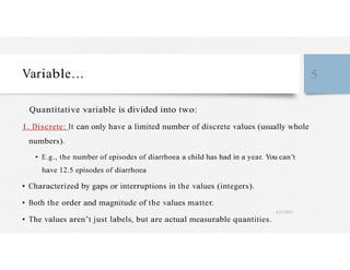 Variable… 5
Quantitative variable is divided into two:
1. Discrete: It can only have a limited number of discrete values (usually whole
numbers).
• E.g., the number of episodes of diarrhoea a child has had in a year. You can’t
have 12.5 episodes of diarrhoea
• Characterized by gaps or interruptions in the values (integers).
• Both the order and magnitude of the values matter.
4/27/2023
• The values aren’t just labels, but are actual measurable quantities.
 