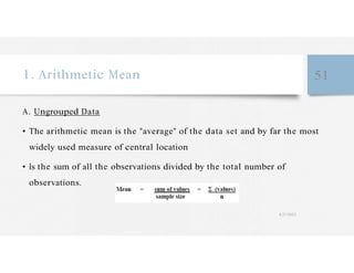 1. Arithmetic Mean 51
A. Ungrouped Data
• The arithmetic mean is the "average" of the data set and by far the most
widely used measure of central location
• Is the sum of all the observations divided by the total number of
observations.
4/27/2023
 
