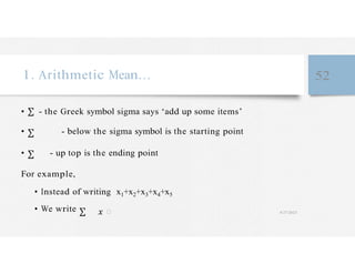 1. Arithmetic Mean… 52
• - the Greek symbol sigma says ‘add up some items’
• - below the sigma symbol is the starting point
• - up top is the ending point
For example,
• Instead of writing x1+x2+x3+x4+x5
• We write � 4/27/2023
 