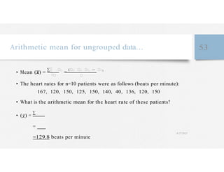 �
� �
Arithmetic mean for ungrouped data… 53
• Mean ( ) =
∑�
�
��
=
(�� �� �� ⋯ ��)
• The heart rates for n=10 patients were as follows (beats per minute):
167, 120, 150, 125, 150, 140, 40, 136, 120, 150
• What is the arithmetic mean for the heart rate of these patients?
• ( ) =
∑
=
=129.8 beats per minute
4/27/2023
 