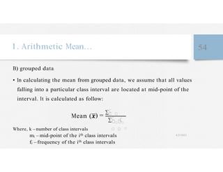 �
�
�
1. Arithmetic Mean… 54
B) grouped data
• In calculating the mean from grouped data, we assume that all values
falling into a particular class interval are located at mid-point of the
interval. It is calculated as follow:
Mean (
Where, k – number of class intervals
) =
∑� �
����
� � �
mi – mid-point of the ith class intervals 4/27/2023
fi – frequency of the ith class intervals
 