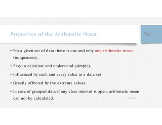 Properties of the Arithmetic Mean. 56
• For a given set of data there is one and only one arithmetic mean
(uniqueness).
• Easy to calculate and understand (simple).
• Influenced by each and every value in a data set
• Greatly affected by the extreme values.
• In case of grouped data if any class interval is open, arithmetic mean
can not be calculated. 4/27/2023
 