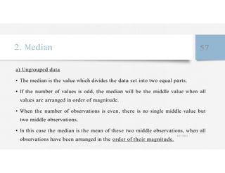 2. Median 57
a) Ungrouped data
• The median is the value which divides the data set into two equal parts.
• If the number of values is odd, the median will be the middle value when all
values are arranged in order of magnitude.
• When the number of observations is even, there is no single middle value but
two middle observations.
• In this case the median is the mean of these two middle observations, when all
observations have been arranged in the order of their magnitude.
4/27/2023
 