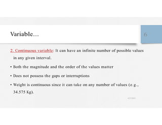 Variable… 6
2. Continuous variable: It can have an infinite number of possible values
in any given interval.
• Both the magnitude and the order of the values matter
• Does not possess the gaps or interruptions
• Weight is continuous since it can take on any number of values (e.g.,
34.575 Kg).
4/27/2023
 