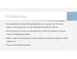b) Grouped data 62
• In calculating the median from grouped data, we assume that the values
within a class-interval are evenly distributed through the interval.
• The first step is to locate the class interval in which the median is located,
using the following procedure.
• Find n/2 and see a class interval with a minimum cumulative frequency which
contains n/2.
• Then, use the following formal.
4/27/2023
 