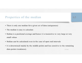 Properties of the median 65
• There is only one median for a given set of data (uniqueness)
• The median is easy to calculate
• Median is a positional average and hence it is insensitive to very large or very
small values
• Median can be calculated even in the case of open end intervals
• It is determined mainly by the middle points and less sensitive to the remaining
data points (weakness). 4/27/2023
 
