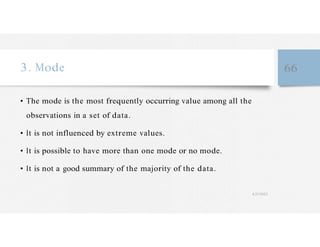 3. Mode 66
• The mode is the most frequently occurring value among all the
observations in a set of data.
• It is not influenced by extreme values.
• It is possible to have more than one mode or no mode.
• It is not a good summary of the majority of the data.
4/27/2023
 