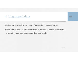a) Ungrouped data 68
• It is a value which occurs most frequently in a set of values.
• If all the values are different there is no mode, on the other hand,
a set of values may have more than one mode.
4/27/2023
 