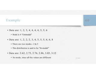 Example 69
• Data are: 1, 2, 3, 4, 4, 4, 4, 5, 5, 6
• Mode is 4 “Unimodal”
• Data are: 1, 2, 2, 2, 3, 4, 5, 5, 5, 6, 6, 8
• There are two modes – 2 & 5
• This distribution is said to be “bi-modal”
• Data are: 2.62, 2.75, 2.76, 2.86, 3.05, 3.12
• No mode, since all the values are different 4/27/2023
 
