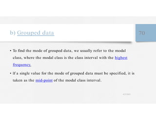 b) Grouped data 70
• To find the mode of grouped data, we usually refer to the modal
class, where the modal class is the class interval with the highest
frequency.
• If a single value for the mode of grouped data must be specified, it is
taken as the mid-point of the modal class interval.
4/27/2023
 